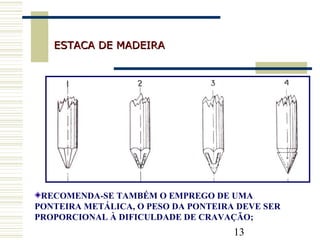 13
ESTACA DE MADEIRAESTACA DE MADEIRA
RECOMENDA-SE TAMBÉM O EMPREGO DE UMA
PONTEIRA METÁLICA, O PESO DA PONTEIRA DEVE SER
PROPORCIONAL À DIFICULDADE DE CRAVAÇÃO;
 