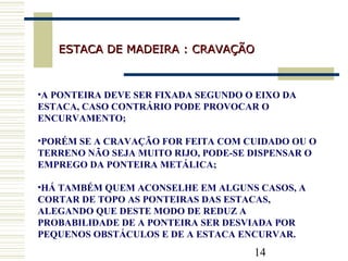 14
ESTACA DE MADEIRA : CRAVAÇÃOESTACA DE MADEIRA : CRAVAÇÃO
•A PONTEIRA DEVE SER FIXADA SEGUNDO O EIXO DA
ESTACA, CASO CONTRÁRIO PODE PROVOCAR O
ENCURVAMENTO;
•PORÉM SE A CRAVAÇÃO FOR FEITA COM CUIDADO OU O
TERRENO NÃO SEJA MUITO RIJO, PODE-SE DISPENSAR O
EMPREGO DA PONTEIRA METÁLICA;
•HÁ TAMBÉM QUEM ACONSELHE EM ALGUNS CASOS, A
CORTAR DE TOPO AS PONTEIRAS DAS ESTACAS,
ALEGANDO QUE DESTE MODO DE REDUZ A
PROBABILIDADE DE A PONTEIRA SER DESVIADA POR
PEQUENOS OBSTÁCULOS E DE A ESTACA ENCURVAR.
 