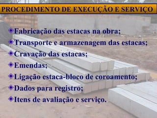 38
PROCEDIMENTO DE EXECUÇÃO E SERVIÇO
Fabricação das estacas na obra;
Transporte e armazenagem das estacas;
Cravação das estacas;
Emendas;
Ligação estaca-bloco de coroamento;
Dados para registro;
Itens de avaliação e serviço.
 
