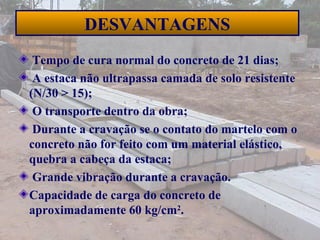 40
DESVANTAGENS
Tempo de cura normal do concreto de 21 dias;
A estaca não ultrapassa camada de solo resistente
(N/30 > 15);
O transporte dentro da obra;
Durante a cravação se o contato do martelo com o
concreto não for feito com um material elástico,
quebra a cabeça da estaca;
Grande vibração durante a cravação.
Capacidade de carga do concreto de
aproximadamente 60 kg/cm2
.
 
