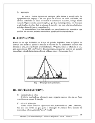 1.4 - Vantagens
As estacas Strauss apresentam vantagem pela leveza e simplicidade do
equipamento que emprega. Com isso, pode ser utilizada em locais confinados, em
terrenos acidentados ou ainda no interior de construções existentes, com pé direito
reduzido. O processo não causa vibrações, o que é de muita importância em obras que
as edificações vizinhas, dada a natureza do subsolo e de suas próprias deficiências,
sofreriam danos sérios com essas vibrações.
Por ser moldada no local, fica acabada com comprimento certo, arrasada na cota
prevista, não havendo perda de material nem necessidade de suplementação.
II – EQUIPAMENTO:
Consta de um tripé de madeira ou de aço, um guincho acoplado a motor a explosão ou
elétrico, uma sonda de percussão munida de válvula em sua extremidade inferior para
retirada de terra, um soquete com aproximadamente 300 quilos, linhas de tubulação de aço,
com elementos de 2,00 a 3,00 metros de comprimento, rosqueáveis entre si, um guincho
manual para retirada da tubulação, além de roldanas, cabos e ferramentas. (fig.1)
Fig. 1 - Descrição do Equipamento.
III – PROCESSO EXECUTIVO:
3.1 - Centralização da estaca
O tripé é localizado de tal maneira que o soquete preso ao cabo de aço fique
centralizado no piquete de locação.
3.2 - Início da perfuração
Com o soquete é iniciada a perfuração até a profundidade de 1,00 a 2,00 metros,
furo esse que servirá de guia para a introdução do primeiro tubo, dentado na
extremidade inferior, chamado "coroa". (fig.2)
____________________________________________________________________________________
FUNDAÇÕES - Professor Douglas Constancio – Engenheiro Lucas A. Constancio
14
 
