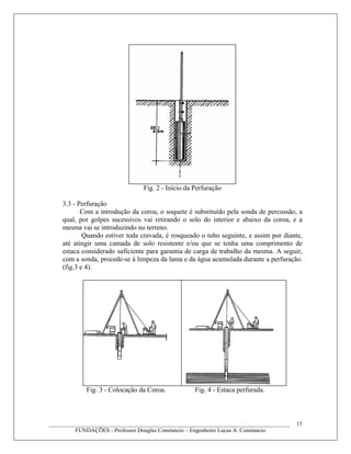 Fig. 2 - Início da Perfuração
3.3 - Perfuração
Com a introdução da coroa, o soquete é substituído pela sonda de percussão, a
qual, por golpes sucessivos vai retirando o solo do interior e abaixo da coroa, e a
mesma vai se introduzindo no terreno.
Quando estiver toda cravada, é rosqueado o tubo seguinte, e assim por diante,
até atingir uma camada de solo resistente e/ou que se tenha uma comprimento de
estaca considerado suficiente para garantia de carga de trabalho da mesma. A seguir,
com a sonda, procede-se à limpeza da lama e da água acumulada durante a perfuração.
(fig.3 e 4).
Fig. 3 - Colocação da Coroa. Fig. 4 - Estaca perfurada.
____________________________________________________________________________________
FUNDAÇÕES - Professor Douglas Constancio – Engenheiro Lucas A. Constancio
15
 