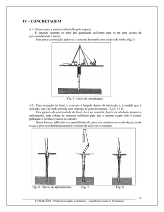 IV – CONCRETAGEM
4.1 - Nessa etapa, a sonda é substituída pelo soquete.
É lançado concreto no tubo em quantidade suficiente para se ter uma coluna de
aproximadamente 1 metro.
Sem puxar a tubulação apiloa-se o concreto formando uma espécie de bulbo. (fig.5)
Fig. 5 - Início da concretagem.
4.2 - Para execução do fuste, o concreto é lançado dentro da tubulação e, à medida que é
apiloado, esta vai sendo retirada com emprego de guincho manual. (fig.6, 7 e 8)
Para garantia da continuidade do fuste, deve ser mantida, dentro da tubulação durante o
apiloamento, uma coluna de concreto suficiente para que o mesmo ocupe todo o espaço
perfurado e eventuais vazios no subsolo.
Dessa forma o pilão não tem possibilidade de entrar em contato com o solo da parede da
estaca e provocar desbarrancamento e mistura de solo com o concreto.
Fig. 6 - Início do apiloamento. Fig. 7 Fig. 8
____________________________________________________________________________________
FUNDAÇÕES - Professor Douglas Constancio – Engenheiro Lucas A. Constancio
16
 