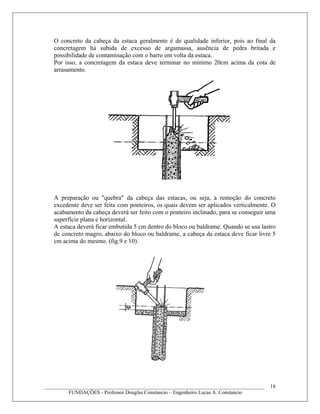 O concreto da cabeça da estaca geralmente é de qualidade inferior, pois ao final da
concretagem há subida de excesso de argamassa, ausência de pedra britada e
possibilidade de contaminação com o barro em volta da estaca.
Por isso, a concretagem da estaca deve terminar no mínimo 20cm acima da cota de
arrasamento.
A preparação ou "quebra" da cabeça das estacas, ou seja, a remoção do concreto
excedente deve ser feita com ponteiros, os quais devem ser aplicados verticalmente. O
acabamento da cabeça deverá ser feito com o ponteiro inclinado, para se conseguir uma
superfície plana e horizontal.
A estaca deverá ficar embutida 5 cm dentro do bloco ou baldrame. Quando se usa lastro
de concreto magro, abaixo do bloco ou baldrame, a cabeça da estaca deve ficar livre 5
cm acima do mesmo. (fig.9 e 10).
____________________________________________________________________________________
FUNDAÇÕES - Professor Douglas Constancio – Engenheiro Lucas A. Constancio
18
 