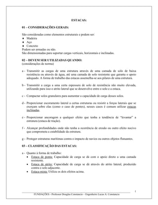 ESTACAS:
01 – CONSIDERAÇÕES GERAIS:
São consideradas como elementos estruturais e podem ser:
♦ Madeira
♦ Aço
♦ Concreto
Podem ser armadas ou não.
São dimensionadas para suportar cargas verticais, horizontais e inclinadas.
02 – DEVEM SER UTILIZADAS QUANDO:
(considerações de norma)
a - Transmitir as cargas de uma estrutura através de uma camada de solo de baixa
resistência ou através de água, até uma camada de solo resistente que garanta o apoio
adequado. A forma de trabalho das estacas assemelha-se aos pilares de uma estrutura.
b - Transmitir a carga a uma certa espessura de solo de resistência não muito elevada,
utilizando para isso o atrito lateral que se desenvolve entre o solo e a estaca.
c - Compactar solos granulares para aumentar a capacidade de carga desses solos.
d - Proporcionar escoramento lateral a certas estruturas ou resistir a forças laterais que se
exerçam sobre elas (como o caso de pontes), nesses casos é comum utilizar estacas
inclinadas.
e - Proporcionar ancoragem a qualquer efeito que tenha a tendência de “levantar” a
estrutura (estaca de tração).
f - Alcançar profundidades onde não tenha a ocorrência de erosão ou outro efeito nocivo
que comprometa a estabilidade da estrutura.
g - Proteger estruturas marítimas contra o impacto de navios ou outros objetos flutuantes.
03 – CLASSIFICAÇÃO DAS ESTACAS:
a - Quanto à forma de trabalho:
• Estaca de ponta: Capacidade de carga se dá com o apoio direto a uma camada
resistente.
• Estaca de atrito: Capacidade de carga se dá através do atrito lateral, produzido
contra o solo adjacente.
• Estaca mista: Utiliza os dois efeitos acima.
____________________________________________________________________________________
FUNDAÇÕES - Professor Douglas Constancio – Engenheiro Lucas A. Constancio
1
 