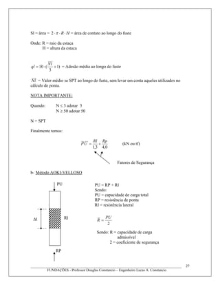 Sl = área = HR ⋅⋅⋅π2 = área de contato ao longo do fuste
Onde: R = raio da estaca
H = altura da estaca
)1
3
(10 +⋅=
lN
ql = Adesão média ao longo do fuste
lN = Valor médio se SPT ao longo do fuste, sem levar em conta aqueles utilizados no
cálculo de ponta.
NOTA IMPORTANTE:
Quando: N ≤ 3 adotar 3
N ≥ 50 adotar 50
N = SPT
Finalmente temos:
0,43,1
RpRl
UP += (kN ou tf)
Fatores de Segurança
b- Método AOKI-VELLOSO
2
PU
R =RlΔ
____________________________________________________________________________________
FUNDAÇÕES - Professor Douglas Constancio – Engenheiro Lucas A. Constancio
27
PU
l
RP
PU = RP + Rl
Sendo:
PU = capacidade de carga total
RP = resistência de ponta
Rl = resistência lateral
Sendo: R = capacidade de carga
admissível
2 = coeficiente de segurança
 