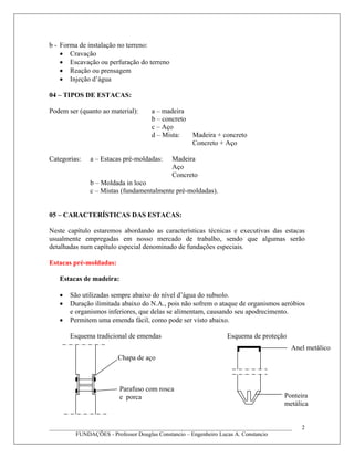 b - Forma de instalação no terreno:
• Cravação
• Escavação ou perfuração do terreno
• Reação ou prensagem
• Injeção d’água
04 – TIPOS DE ESTACAS:
Podem ser (quanto ao material): a – madeira
b – concreto
c – Aço
d – Mista: Madeira + concreto
Concreto + Aço
Categorias: a – Estacas pré-moldadas: Madeira
Aço
Concreto
b – Moldada in loco
c – Mistas (fundamentalmente pré-moldadas).
05 – CARACTERÍSTICAS DAS ESTACAS:
Neste capítulo estaremos abordando as características técnicas e executivas das estacas
usualmente empregadas em nosso mercado de trabalho, sendo que algumas serão
detalhadas num capítulo especial denominado de fundações especiais.
Estacas pré-moldadas:
Estacas de madeira:
• São utilizadas sempre abaixo do nível d’água do subsolo.
• Duração ilimitada abaixo do N.A., pois não sofrem o ataque de organismos aeróbios
e organismos inferiores, que delas se alimentam, causando seu apodrecimento.
• Permitem uma emenda fácil, como pode ser visto abaixo.
Esquema tradicional de emendas Esquema de proteção
____________________________________________________________________________________
FUNDAÇÕES - Professor Douglas Constancio – Engenheiro Lucas A. Constancio
2
Chapa de aço
Parafuso com rosca
e porca
Anel metálico
Ponteira
metálica
 