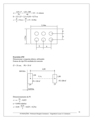 65,5
40
20010,110,1
∴=
×
=
×
=
eP
P
n estacas
S = 2,5 x ∅ = 2,5 x 0,30 = 0,75 m
mcmc 30,015
2
30
15
2
=+=+=
φ
Exercício n°03
Dimensionar o esquema abaixo, utilizando:
Estacas do tipo Pré-moldada de concreto
∅ = 35 cm; PU= 55 tf
Dimensionamento do P1
025,0
2
−−=
bo
ae
a = 0,40m (tabela)
me 25,0025,0
2
25,0
40,0 =−−=
____________________________________________________________________________________
FUNDAÇÕES - Professor Douglas Constancio – Engenheiro Lucas A. Constancio
36
S
C
S
S
2,10m1,35m
V.A.
4,00
DIVISA
.25
0,025m
.25
1,90
1,00
P2=200 tfP1=150 tf
 