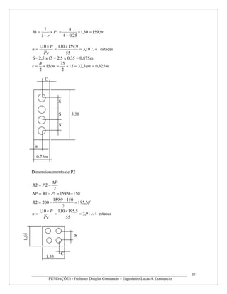 tP
el
l
R 9,15950,1
25,04
4
11 =×
−
=×
−
=
419,3
55
9,15910,110,1
∴=
×
=
×
=
eP
P
n estacas
S= 2,5 x ∅ = 2,5 x 0,35 = 0,875m
mcmcmc 325,05,3215
2
35
15
2
==+=+=
φ
Dimensionamento de P2
2
22
P
PR
Δ
−=
1509,15911 −=−=Δ PRP
tfR 5,195
2
1509,159
2002 =
−
−=
491,3
55
5,19510,110,1
∴=
×
=
×
=
eP
P
n estacas
____________________________________________________________________________________
FUNDAÇÕES - Professor Douglas Constancio – Engenheiro Lucas A. Constancio
37
3,30
S
S
S
a
C
0,75m
C
S
1,55
1,55
 