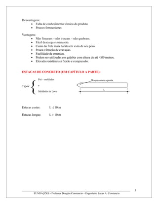 Desvantagens:
• Falta de conhecimento técnico do produto
• Poucos fornecedores
Vantagens:
• Não fissuram – não trincam – não quebram.
• Fácil descarga e manuseio.
• Custo do frete mais barato em vista de seu peso.
• Pouca vibração de cravação.
• Facilidade de emendas.
• Podem ser utilizadas em galpões com altura de até 4,00 metros.
• Elevada resistência à flexão e compressão.
ESTACAS DE CONCRETO (UM CAPÍTULO A PARTE):
Tipos:
Estacas curtas: L 10 m≤
Estacas longas: L > 10 m
____________________________________________________________________________________
FUNDAÇÕES - Professor Douglas Constancio – Engenheiro Lucas A. Constancio
5
{
Pré – moldadas
e
Moldadas in Loco
L
Desprezamos a ponta.
 