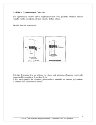 1 – Estacas Pré-moldadas de Concreto:
São segmentos de concreto armado ou protendido com seção quadrada, ortogonal, circular
vazadas ou não, cravada no solo com o auxílio de bate estacas.
Detalhe típico de uma emenda.
Este tipo de emenda deve ser utilizado em estacas onde além dos esforços de compressão
atuam também os esforços de tração e flexão.
É feita a superposição dos elementos, já com as luvas ancoradas nos mesmos, aplicando-se
a solda em todo o contorno da emenda.
____________________________________________________________________________________
FUNDAÇÕES - Professor Douglas Constancio – Engenheiro Lucas A. Constancio
8
 