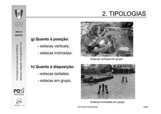 DECivil
GESTEC
1818/84/84
TecnologiadaConstruçãodeEdifícios
MestradoIntegradoemEngenhariaCivil
2. TIPOLOGIAS2. TIPOLOGIAS
ESTACAS CRAVADASESTACAS CRAVADAS
g) Quanto à posição:
- estacas verticais;
- estacas inclinadas.
h) Quanto à disposição:
- estacas isoladas;
- estacas em grupo.
Estacas verticais em grupo
Estacas inclinadas em grupo
 