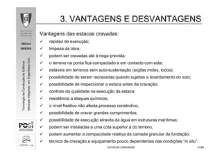 DECivil
GESTEC
2121/84/84
TecnologiadaConstruçãodeEdifícios
MestradoIntegradoemEngenhariaCivil
3. VANTAGENS E DESVANTAGENS3. VANTAGENS E DESVANTAGENS
ESTACAS CRAVADASESTACAS CRAVADAS
Vantagens das estacas cravadas:
rapidez de execução;
limpeza da obra;
podem ser cravadas até à nega prevista;
o terreno na ponta fica compactado e em contacto com esta;
estáveis em terrenos sem auto-sustentação (argilas moles, lodos);
possibilidade de serem recravadas quando sujeitas a levantamento do solo;
possibilidade de inspeccionar a estaca antes da cravação;
controlo da qualidade na execução da estaca;
resistência a ataques químicos;
o nível freático não afecta processo construtivo;
possibilidade de cravar grandes comprimentos;
possibilidade de execução através da água em estruturas marítimas;
podem ser instaladas a uma cota superior à do terreno;
podem aumentar a compacidade relativa da camada granular da fundação;
técnica de cravação e equipamento pouco dependentes das condições “in situ”.
 