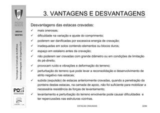 DECivil
GESTEC
2222/84/84
TecnologiadaConstruçãodeEdifícios
MestradoIntegradoemEngenhariaCivil
3. VANTAGENS E DESVANTAGENS3. VANTAGENS E DESVANTAGENS
ESTACAS CRAVADASESTACAS CRAVADAS
Desvantagens das estacas cravadas:
mais onerosas;
dificuldade na variação e ajuste do comprimento;
poderem ser danificadas por excessiva energia de cravação;
inadequadas em solos contendo elementos ou blocos duros;
espaço em estaleiro antes da cravação;
não poderem ser cravadas com grande diâmetro ou em condições de limitação
do pé-direito;
provocam ruído e vibrações e deformação do terreno;
perturbação do terreno que pode levar a reconsolidação e desenvolvimento de
atrito negativo nas estacas;
subida (expulsão) de estacas anteriormente cravadas, quando a penetração da
ponteira destas estacas, na camada de apoio, não foi suficiente para mobilizar a
necessária resistência às forças de levantamento;
levantamento e perturbação do terreno envolvente pode causar dificuldades e
ter repercussões nas estruturas vizinhas.
 