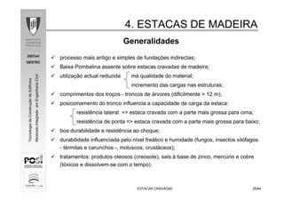 DECivil
GESTEC
2525/84/84
TecnologiadaConstruçãodeEdifícios
MestradoIntegradoemEngenhariaCivil
4. ESTACAS DE MADEIRA4. ESTACAS DE MADEIRA
ESTACAS CRAVADASESTACAS CRAVADAS
Generalidades
processo mais antigo e simples de fundações indirectas;
Baixa Pombalina assente sobre estacas cravadas de madeira;
utilização actual reduzida má qualidade do material;
incremento das cargas nas estruturas;
comprimentos dos troços - troncos de árvores (dificilmente > 12 m);
posicionamento do tronco influencia a capacidade de carga da estaca:
resistência lateral => estaca cravada com a parte mais grossa para cima;
resistência de ponta => estaca cravada com a parte mais grossa para baixo;
boa durabilidade e resistência ao choque;
durabilidade influenciada pelo nível freático e humidade (fungos, insectos xilófagos
- térmitas e carunchos -, moluscos, crustáceos);
tratamentos: produtos oleosos (creosote), sais à base de zinco, mercúrio e cobre
(tóxicos e dissolvem-se com o tempo).
 