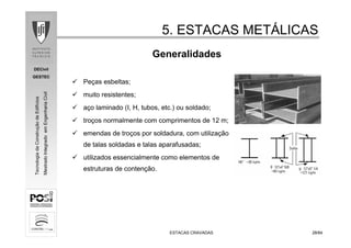 DECivil
GESTEC
2828/84/84
TecnologiadaConstruçãodeEdifícios
MestradoIntegradoemEngenhariaCivil
ESTACAS CRAVADASESTACAS CRAVADAS
Generalidades
5. ESTACAS MET5. ESTACAS METÁÁLICASLICAS
Peças esbeltas;
muito resistentes;
aço laminado (I, H, tubos, etc.) ou soldado;
troços normalmente com comprimentos de 12 m;
emendas de troços por soldadura, com utilização
de talas soldadas e talas aparafusadas;
utilizados essencialmente como elementos de
estruturas de contenção.
 