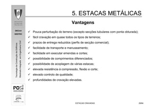 DECivil
GESTEC
2929/84/84
TecnologiadaConstruçãodeEdifícios
MestradoIntegradoemEngenhariaCivil
ESTACAS CRAVADASESTACAS CRAVADAS
Vantagens
5. ESTACAS MET5. ESTACAS METÁÁLICASLICAS
Pouca perturbação do terreno (excepto secções tubulares com ponta obturada);
fácil cravação em quase todos os tipos de terrenos;
prazos de entrega reduzidos (perfis de secção comercial);
facilidade de transporte e manuseamento;
facilidade em executar emendas e cortes;
possibilidade de comprimentos diferenciados;
possibilidade de acoplagem de várias estacas;
elevada resistência à compressão, flexão e corte;
elevado controlo de qualidade;
profundidades de cravação elevadas.
 