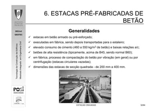 DECivil
GESTEC
3232/84/84
TecnologiadaConstruçãodeEdifícios
MestradoIntegradoemEngenhariaCivil
ESTACAS CRAVADASESTACAS CRAVADAS
6. ESTACAS PR6. ESTACAS PRÉÉ--FABRICADAS DEFABRICADAS DE
BETÃOBETÃO
Generalidades
estacas em betão armado ou pré-esforçado;
executadas em fábrica, sendo depois transportadas para o estaleiro;
elevado consumo de cimento (460 a 550 kg/m3 de betão) e baixas relações a/c;
betões de alta resistência (tipicamente, acima de B45, sendo normal B60);
em fábrica, processo de compactação do betão por vibração (em geral) ou por
centrifugação (estacas circulares vazadas);
dimensões das estacas de secção quadrada - de 200 mm a 400 mm.
 