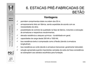 DECivil
GESTEC
3333/84/84
TecnologiadaConstruçãodeEdifícios
MestradoIntegradoemEngenhariaCivil
ESTACAS CRAVADASESTACAS CRAVADAS
6. ESTACAS PR6. ESTACAS PRÉÉ--FABRICADAS DEFABRICADAS DE
BETÃOBETÃO
permitem comprimentos totais na ordem dos 50 m;
armazenamento feito em fábrica, sendo expedidas de acordo com as
necessidades da obra;
possibilidade de controlo da qualidade na fase de fabrico, incluindo a colocação
de armaduras e respectivos recobrimentos;
elevada resistência a ataques químicos - durabilidade em geral;
capacidades de carga desde 200 kN a 1500 kN;
boa resistência tanto à compressão como à flexão (devido à armadura
longitudinal);
boa resistência ao corte (devido à armadura transversal, geralmente helicoidal);
solução apropriada quando importantes camadas de solos de fraca consistência
se sobrepõem aos estratos escolhidos para fundação.
Vantagens
 