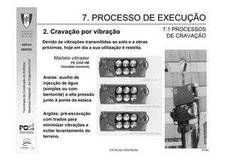 DECivil
GESTEC
4141/84/84
TecnologiadaConstruçãodeEdifícios
MestradoIntegradoemEngenhariaCivil
ESTACAS CRAVADASESTACAS CRAVADAS
2. Cravação por vibração
7. PROCESSO DE EXECU7. PROCESSO DE EXECUÇÇÃOÃO
7.1 PROCESSOS7.1 PROCESSOS
DE CRAVADE CRAVAÇÇÃOÃO
Devido às vibrações transmitidas ao solo e a obras
próximas, hoje em dia a sua utilização é restrita.
Martelo vibrador
PE 2330 VM
(Variable moment)
Areias: auxílio de
injecção de água
(simples ou com
bentonite) a alta pressão
junto à ponta da estaca.
Argilas: pré-escavação
com trados para
minimizar vibrações e
evitar levantamento do
terreno.
 