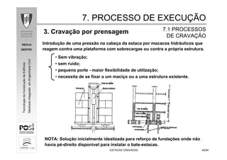 DECivil
GESTEC
4242/84/84
TecnologiadaConstruçãodeEdifícios
MestradoIntegradoemEngenhariaCivil
ESTACAS CRAVADASESTACAS CRAVADAS
3. Cravação por prensagem
• Sem vibração;
• sem ruído;
• pequeno porte - maior flexibilidade de utilização;
• necessita de se fixar a um maciço ou a uma estrutura existente.
7. PROCESSO DE EXECU7. PROCESSO DE EXECUÇÇÃOÃO
7.1 PROCESSOS7.1 PROCESSOS
DE CRAVADE CRAVAÇÇÃOÃO
NOTA: Solução inicialmente idealizada para reforço de fundações onde não
havia pé-direito disponível para instalar o bate-estacas.
Introdução de uma pressão na cabeça da estaca por macacos hidráulicos que
reagem contra uma plataforma com sobrecargas ou contra a própria estrutura.
 