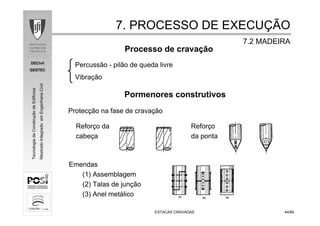DECivil
GESTEC
4444/84/84
TecnologiadaConstruçãodeEdifícios
MestradoIntegradoemEngenhariaCivil
Protecção na fase de cravação
Reforço da Reforço
cabeça da ponta
ESTACAS CRAVADASESTACAS CRAVADAS
Pormenores construtivos
Emendas
(1) Assemblagem
(2) Talas de junção
(3) Anel metálico
7. PROCESSO DE EXECU7. PROCESSO DE EXECUÇÇÃOÃO
7.2 MADEIRA7.2 MADEIRA
Processo de cravação
Percussão - pilão de queda livre
Vibração
 