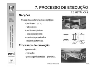 DECivil
GESTEC
4646/84/84
TecnologiadaConstruçãodeEdifícios
MestradoIntegradoemEngenhariaCivil
ESTACAS CRAVADASESTACAS CRAVADAS
Secções
Peças de aço laminado ou soldado:
- perfis em I ou H;
- tubos ocos;
- perfis compósitos;
- estacas-prancha;
- carris reaproveitados
das linhas férreas.
7. PROCESSO DE EXECU7. PROCESSO DE EXECUÇÇÃOÃO
7.3 MET7.3 METÁÁLICASLICAS
Processos de cravação
- percussão;
- vibração;
- prensagem (estacas - prancha).
 