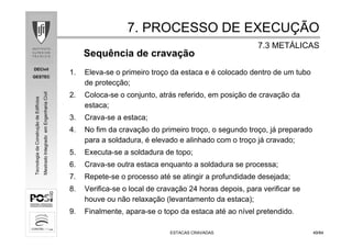 DECivil
GESTEC
4949/84/84
TecnologiadaConstruçãodeEdifícios
MestradoIntegradoemEngenhariaCivil
ESTACAS CRAVADASESTACAS CRAVADAS
Sequência de cravação
1. Eleva-se o primeiro troço da estaca e é colocado dentro de um tubo
de protecção;
2. Coloca-se o conjunto, atrás referido, em posição de cravação da
estaca;
3. Crava-se a estaca;
4. No fim da cravação do primeiro troço, o segundo troço, já preparado
para a soldadura, é elevado e alinhado com o troço já cravado;
5. Executa-se a soldadura de topo;
6. Crava-se outra estaca enquanto a soldadura se processa;
7. Repete-se o processo até se atingir a profundidade desejada;
8. Verifica-se o local de cravação 24 horas depois, para verificar se
houve ou não relaxação (levantamento da estaca);
9. Finalmente, apara-se o topo da estaca até ao nível pretendido.
7. PROCESSO DE EXECU7. PROCESSO DE EXECUÇÇÃOÃO
7.3 MET7.3 METÁÁLICASLICAS
 