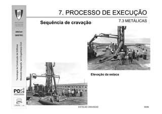 DECivil
GESTEC
5050/84/84
TecnologiadaConstruçãodeEdifícios
MestradoIntegradoemEngenhariaCivil
ESTACAS CRAVADASESTACAS CRAVADAS
Sequência de cravação
Elevação da estaca
7. PROCESSO DE EXECU7. PROCESSO DE EXECUÇÇÃOÃO
7.3 MET7.3 METÁÁLICASLICAS
 