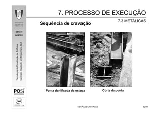 DECivil
GESTEC
5252/84/84
TecnologiadaConstruçãodeEdifícios
MestradoIntegradoemEngenhariaCivil
ESTACAS CRAVADASESTACAS CRAVADAS
Sequência de cravação
Ponta danificada da estaca
7. PROCESSO DE EXECU7. PROCESSO DE EXECUÇÇÃOÃO
7.3 MET7.3 METÁÁLICASLICAS
Corte da ponta
 