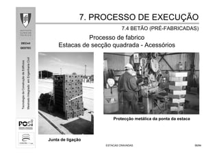 DECivil
GESTEC
5656/84/84
TecnologiadaConstruçãodeEdifícios
MestradoIntegradoemEngenhariaCivil
ESTACAS CRAVADASESTACAS CRAVADAS
Processo de fabrico
Estacas de secção quadrada - Acessórios
Junta de ligação
Protecção metálica da ponta da estaca
7. PROCESSO DE EXECU7. PROCESSO DE EXECUÇÇÃOÃO
7.4 BETÃO (PR7.4 BETÃO (PRÉÉ--FABRICADAS)FABRICADAS)
 
