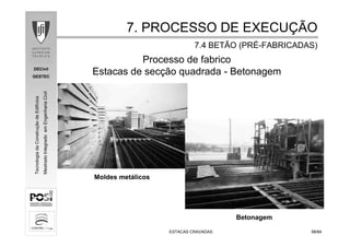 DECivil
GESTEC
5858/84/84
TecnologiadaConstruçãodeEdifícios
MestradoIntegradoemEngenhariaCivil
ESTACAS CRAVADASESTACAS CRAVADAS
Betonagem
Moldes metálicos
Processo de fabrico
Estacas de secção quadrada - Betonagem
7. PROCESSO DE EXECU7. PROCESSO DE EXECUÇÇÃOÃO
7.4 BETÃO (PR7.4 BETÃO (PRÉÉ--FABRICADAS)FABRICADAS)
 