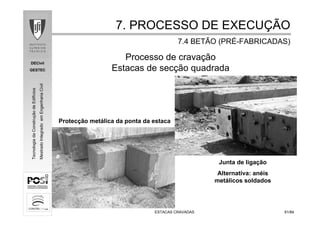 DECivil
GESTEC
6161/84/84
TecnologiadaConstruçãodeEdifícios
MestradoIntegradoemEngenhariaCivil
ESTACAS CRAVADASESTACAS CRAVADAS
Processo de cravação
Estacas de secção quadrada
Junta de ligação
Alternativa: anéis
metálicos soldados
Protecção metálica da ponta da estaca
7. PROCESSO DE EXECU7. PROCESSO DE EXECUÇÇÃOÃO
7.4 BETÃO (PR7.4 BETÃO (PRÉÉ--FABRICADAS)FABRICADAS)
 
