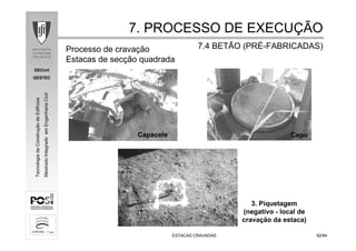 DECivil
GESTEC
6262/84/84
TecnologiadaConstruçãodeEdifícios
MestradoIntegradoemEngenhariaCivil
ESTACAS CRAVADASESTACAS CRAVADAS
Processo de cravação
Estacas de secção quadrada
3. Piquetagem
(negativo - local de
cravação da estaca)
Cepo
7. PROCESSO DE EXECU7. PROCESSO DE EXECUÇÇÃOÃO
7.4 BETÃO (PR7.4 BETÃO (PRÉÉ--FABRICADAS)FABRICADAS)
Capacete
 
