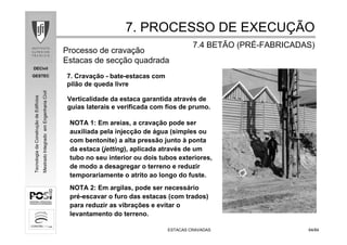DECivil
GESTEC
6464/84/84
TecnologiadaConstruçãodeEdifícios
MestradoIntegradoemEngenhariaCivil
ESTACAS CRAVADASESTACAS CRAVADAS
7. Cravação - bate-estacas com
pilão de queda livre
7. PROCESSO DE EXECU7. PROCESSO DE EXECUÇÇÃOÃO
7.4 BETÃO (PR7.4 BETÃO (PRÉÉ--FABRICADAS)FABRICADAS)
Processo de cravação
Estacas de secção quadrada
Verticalidade da estaca garantida através de
guias laterais e verificada com fios de prumo.
NOTA 1: Em areias, a cravação pode ser
auxiliada pela injecção de água (simples ou
com bentonite) a alta pressão junto à ponta
da estaca (jetting), aplicada através de um
tubo no seu interior ou dois tubos exteriores,
de modo a desagregar o terreno e reduzir
temporariamente o atrito ao longo do fuste.
NOTA 2: Em argilas, pode ser necessário
pré-escavar o furo das estacas (com trados)
para reduzir as vibrações e evitar o
levantamento do terreno.
 