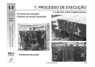 DECivil
GESTEC
6767/84/84
TecnologiadaConstruçãodeEdifícios
MestradoIntegradoemEngenhariaCivil
ESTACAS CRAVADASESTACAS CRAVADAS
7. PROCESSO DE EXECU7. PROCESSO DE EXECUÇÇÃOÃO
7.4 BETÃO (PR7.4 BETÃO (PRÉÉ--FABRICADAS)FABRICADAS)
Processo de cravação
Estacas de secção quadrada
Pormenores das juntas
(J. Santos, 2008)
(J. Santos, 2008)
(J. Santos, 2008)
 
