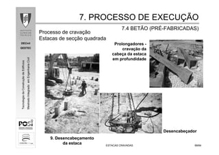 DECivil
GESTEC
6868/84/84
TecnologiadaConstruçãodeEdifícios
MestradoIntegradoemEngenhariaCivil
ESTACAS CRAVADASESTACAS CRAVADAS
9. Desencabeçamento
da estaca
Prolongadores -
cravação da
cabeça da estaca
em profundidade
7. PROCESSO DE EXECU7. PROCESSO DE EXECUÇÇÃOÃO
7.4 BETÃO (PR7.4 BETÃO (PRÉÉ--FABRICADAS)FABRICADAS)
Processo de cravação
Estacas de secção quadrada
Desencabeçador
 