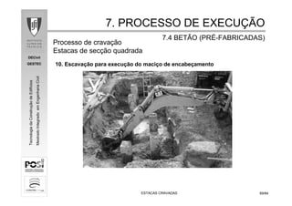 DECivil
GESTEC
6969/84/84
TecnologiadaConstruçãodeEdifícios
MestradoIntegradoemEngenhariaCivil
ESTACAS CRAVADASESTACAS CRAVADAS
7. PROCESSO DE EXECU7. PROCESSO DE EXECUÇÇÃOÃO
7.4 BETÃO (PR7.4 BETÃO (PRÉÉ--FABRICADAS)FABRICADAS)
10. Escavação para execução do maciço de encabeçamento
Processo de cravação
Estacas de secção quadrada
 