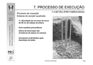 DECivil
GESTEC
7070/84/84
TecnologiadaConstruçãodeEdifícios
MestradoIntegradoemEngenhariaCivil
ESTACAS CRAVADASESTACAS CRAVADAS
7. PROCESSO DE EXECU7. PROCESSO DE EXECUÇÇÃOÃO
7.4 BETÃO (PR7.4 BETÃO (PRÉÉ--FABRICADAS)FABRICADAS)
Com martelos pneumáticos
(altura de amarração das
armaduras da estaca no maciço)
Armaduras endireitadas após
demolição do betão
11. Demolição de um troço de cerca
de 50 cm da cabeça da estaca
Processo de cravação
Estacas de secção quadrada
 