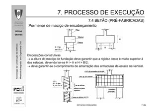 DECivil
GESTEC
7171/84/84
TecnologiadaConstruçãodeEdifícios
MestradoIntegradoemEngenhariaCivil
ESTACAS CRAVADASESTACAS CRAVADAS
Pormenor de maciço de encabeçamento
Disposições construtivas
→ a altura do maciço de fundação deve garantir que a rigidez deste é muito superior à
das estacas, devendo ter-se H > Φ e H > B/2;
→ deve garantir-se o comprimento de amarração das armaduras da estaca na vertical.
7. PROCESSO DE EXECU7. PROCESSO DE EXECUÇÇÃOÃO
7.4 BETÃO (PR7.4 BETÃO (PRÉÉ--FABRICADAS)FABRICADAS)
 