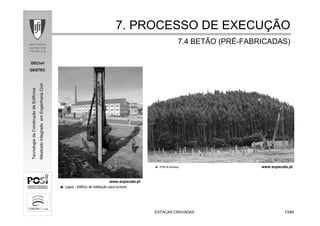 DECivil
GESTEC
7373/84/84
TecnologiadaConstruçãodeEdifícios
MestradoIntegradoemEngenhariaCivil
ESTACAS CRAVADASESTACAS CRAVADAS
7. PROCESSO DE EXECU7. PROCESSO DE EXECUÇÇÃOÃO
7.4 BETÃO (PR7.4 BETÃO (PRÉÉ--FABRICADAS)FABRICADAS)
www.sopecate.pt
www.sopecate.pt
 