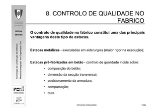 DECivil
GESTEC
7575/84/84
TecnologiadaConstruçãodeEdifícios
MestradoIntegradoemEngenhariaCivil
ESTACAS CRAVADASESTACAS CRAVADAS
8. CONTROLO DE QUALIDADE NO8. CONTROLO DE QUALIDADE NO
FABRICOFABRICO
O controlo de qualidade no fabrico constitui uma das principais
vantagens deste tipo de estacas.
Estacas metálicas - executadas em siderurgias (maior rigor na execução);
Estacas pré-fabricadas em betão - controlo de qualidade incide sobre:
• composição do betão;
• dimensão da secção transversal;
• posicionamento da armadura.
• compactação;
• cura.
 