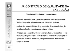 DECivil
GESTEC
7878/84/84
TecnologiadaConstruçãodeEdifícios
MestradoIntegradoemEngenhariaCivil
ESTACAS CRAVADASESTACAS CRAVADAS
9. CONTROLO DE QUALIDADE NA9. CONTROLO DE QUALIDADE NA
EXECUEXECUÇÇÃOÃO
• Baseado na teoria de propagação de ondas sónicas de tensão,
permitindo avaliar a integridade estrutural das estacas;
• análise das características de propagação de ondas sónicas de
tensão originadas na cabeça da própria estaca.
• detecção de descontinuidades ou anomalias na estaca tais como
fracturas, alargamentos e estreitamentos localizados, variação da
qualidade do betão da estaca, irregularidades no diâmetro no
corpo da estaca.
Ensaio sónico do eco (stress-wave)
 