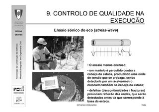 DECivil
GESTEC
7979/84/84
TecnologiadaConstruçãodeEdifícios
MestradoIntegradoemEngenhariaCivil
ESTACAS CRAVADASESTACAS CRAVADAS
9. CONTROLO DE QUALIDADE NA9. CONTROLO DE QUALIDADE NA
EXECUEXECUÇÇÃOÃO
• O ensaio menos oneroso;
• um martelo é percutido contra a
cabeça da estaca, produzindo uma onda
de tensão que se propaga, sendo
detectada por um acelerómetro
colocado também na cabeça da estaca;
• defeitos (descontinuidades / fracturas)
provocam reflexão das ondas, que serão
detectadas antes da que corresponde à
base da estaca.
Ensaio sónico do eco (stress-wave)
 