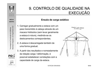 DECivil
GESTEC
8080/84/84
TecnologiadaConstruçãodeEdifícios
MestradoIntegradoemEngenhariaCivil
ESTACAS CRAVADASESTACAS CRAVADAS
9. CONTROLO DE QUALIDADE NA9. CONTROLO DE QUALIDADE NA
EXECUEXECUÇÇÃOÃO
Ensaio de carga estático
1. Carregar gradualmente a estaca com um
peso transmitido à cabeça através de um
macaco hidráulico (sem levar geralmente
a estaca à rotura), medindo-se os
deslocamentos correspondentes;
2. A estaca é descarregada também de
uma forma gradual;
3. A partir dos resultados e nomeadamente
da relação carga / deformação, é
possível estabelecer correlações com a
capacidade de carga da estaca.
 