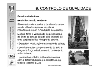 DECivil
GESTEC
8181/84/84
TecnologiadaConstruçãodeEdifícios
MestradoIntegradoemEngenhariaCivil
ESTACAS CRAVADASESTACAS CRAVADAS
9. CONTROLO DE QUALIDADE9. CONTROLO DE QUALIDADE
Ensaios dinâmicos
(resistência solo - estaca)
São ensaios demorados e de elevado custo,
sendo utilizados apenas nas obras
importantes e num n.º reduzido de estacas.
Medem força e velocidade de propagação
da onda de tensão gerada pelo impacto de
uma carga gravítica no topo da estaca.
• Detectam localização e extensão de danos;
• permitem obter comportamento do solo e
diagrama força - deslocamento do conjunto
solo - estaca;
• parâmetros obtidos estão relacionados
com a deformabilidade e a resistência do
terreno (patente EUA).
 