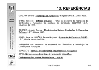 DECivil
GESTEC
8383/84/84
TecnologiadaConstruçãodeEdifícios
MestradoIntegradoemEngenhariaCivil
10.10. REFERÊNCIASREFERÊNCIAS
COELHO, Silvério - Tecnologia de Fundações - Edições E.P.G.E., Lisboa 1996.
BRITO, Jorge de - Estacas Cravadas - Folhas da disciplina de Tecnologia de
Contenções e Fundações do Mestrado de Construção 2002/2003, I.S.T.,
Novembro de 1999.
CORREIA, António Gomes - Mecânica dos Solos e Fundações II. Elementos
Teóricos, I.S.T., Lisboa, 1996.
BRITO, Jorge de. SIMÕES, Teresa Nogueira - Execução de Estacas - CURSO,
I.S.T., Lisboa, Janeiro de 2000.
Monografias das disciplinas de Processos de Construção e Tecnologia de
Contenções e Fundações
SOPECATE - Normas, procedimentos e levantamento fotográfico
SETH - Normas, procedimentos e levantamento fotográfico
Catálogos de fabricantes de material de cravação
ESTACAS CRAVADASESTACAS CRAVADAS
 