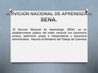El Servicio Nacional de Aprendizaje, SENA, es un 
establecimiento público del orden nacional con personería 
jurídica, patrimonio propio e independiente y autonomía 
administrativa. Adscrito al Ministerio del Trabajo de Colombia 
 