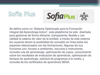 Se define como un “Sistema Optimizado para la Formación 
Integral del Aprendizaje Activo”, esta plataforma ha sido diseñada 
para gestionar de forma eficiente, transparente, flexible y con 
calidad la cadena de valor de la entidad, a través de este sistema 
los usuarios tienen la posibilidad de consultar en línea todos los 
aspectos relacionados con las formaciones. Algunas de sus 
funciones son; Acceso a ambientes, recursos e instructores, 
consulta ruta de aprendizaje, optimización de cupos, conocimiento 
sobre los resultados de evaluación de aprendices, optimización de 
tiempos de aprendizaje, solicitud de programas a la media, y 
consulta de los certificados de aprendices SENA. 
 