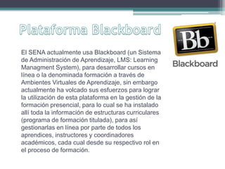 El SENA actualmente usa Blackboard (un Sistema 
de Administración de Aprendizaje, LMS: Learning 
Managment System), para desarrollar cursos en 
línea o la denominada formación a través de 
Ambientes Virtuales de Aprendizaje, sin embargo 
actualmente ha volcado sus esfuerzos para lograr 
la utilización de esta plataforma en la gestión de la 
formación presencial, para lo cual se ha instalado 
allí toda la información de estructuras curriculares 
(programa de formación titulada), para así 
gestionarlas en línea por parte de todos los 
aprendices, instructores y coordinadores 
académicos, cada cual desde su respectivo rol en 
el proceso de formación. 
 